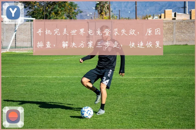 手机完美世界电竞登录失效，原因排查，解决方案三步走，快速恢复