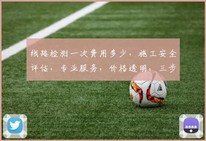 线路检测一次费用多少，施工安全评估，专业服务，价格透明，三步了解。