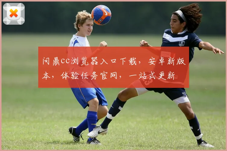 问鼎cc浏览器入口下载，安卓新版本，体验任务官网，一站式更新