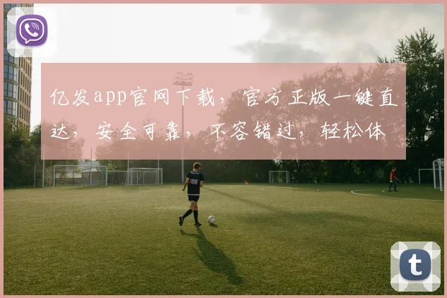 亿发app官网下载，官方正版一键直达，安全可靠，不容错过，轻松体验