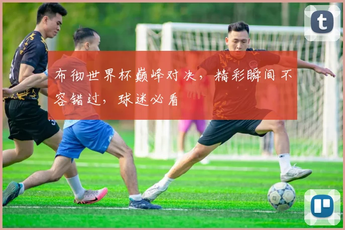 布彻世界杯巅峰对决，精彩瞬间不容错过，球迷必看