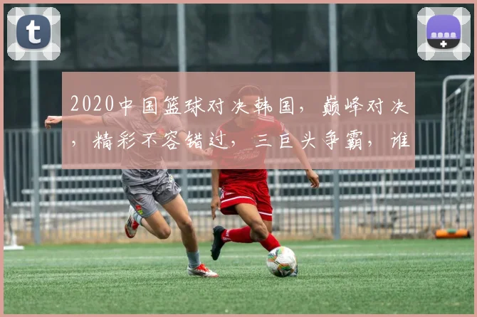 2020中国篮球对决韩国，巅峰对决，精彩不容错过，三巨头争霸，谁将问鼎