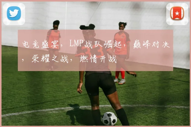 电竞盛宴，LMP战队崛起，巅峰对决，荣耀之战，燃情开战